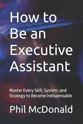 How to Be an Executive Assistant: Master Every Skill, System, and Strategy to Become Indispensable - Phil McDonald - cover