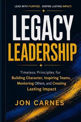 Legacy Leadership: Timeless Principles for Building Character, Inspiring Teams, Mentor others and Creating Lasting Impact - Jon Carnes - cover