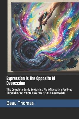 Expression Is The Opposite Of Depression: The Complete Guide To Getting Rid Of Negative Feelings Through Creative Projects And Artistic Expression - Beau James Thomas - cover