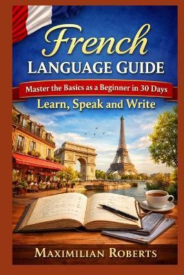 French Language Guide: Master the Basics as a Beginner in 30 Days: Learn, Speak, and Write - Maximilian Roberts - cover
