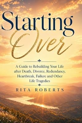Starting Over: A Guide to Rebuilding Your Life after Death, Divorce, Redundancy, Heartbreak, Failure and Other Life Tragedies - Rita Roberts - cover