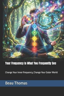 Your Frequency Is What You Frequently See: Change Your Inner Frequency, Change Your Outer World - Beau James Thomas - cover