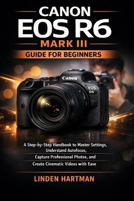 Canon EOS R6 Mark III Guide for Beginners: A Step-by-Step Handbook to Master Settings, Understand Autofocus, Capture Professional Photos, and Create Cinematic Videos with Ease - Linden Hartman - cover