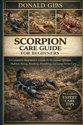 Scorpion Care Guide for Beginners: A Complete Beginner's Guide to Scorpion Species, Habitat Setup, Feeding, Handling, and Long-Term Care. - Donald Gibs - cover