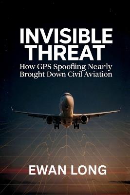 Invisible Threat: How GPS Spoofing Nearly Brought Down Civil Aviation - Ewan Long - cover