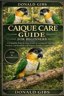Caique Care Guide for Beginners: A Complete Step-by-Step Guide to Caring for, Training, Feeding, and Bonding with Happy, Healthy Caique Parrots. - Donald Gibs - cover