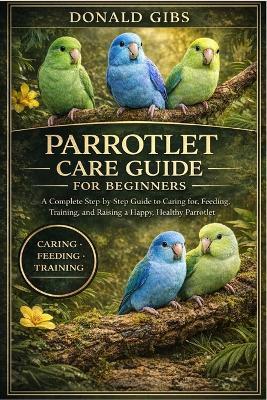 Parrotlet Care Guide for Beginners: A Complete Step-by-Step Guide to Caring for, Feeding, Training, and Raising a Happy, Healthy Parrotlet. - Donald Gibs - cover