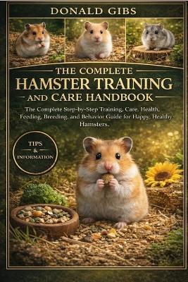 The Complete Hamster Training and Care Handbook: The Complete Step-by-Step Training, Care, Health, Feeding, Breeding, and Behavior Guide for Happy, Healthy Hamsters. - Donald Gibs - cover