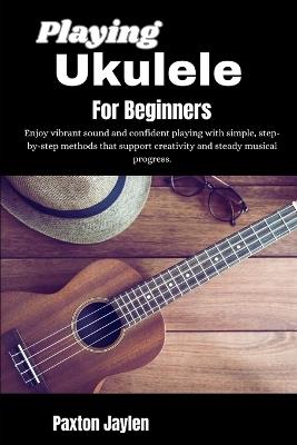 Playing Ukulele For Beginners: Enjoy vibrant sound and confident playing with simple, step-by-step methods that support creativity and steady musical progress. - Paxton Jaylen - cover