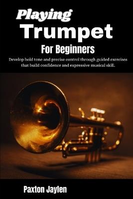 Playing Trumpet For Beginners: Develop bold tone and precise control through guided exercises that build confidence and expressive musical skill. - Paxton Jaylen - cover