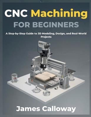 CNC Machining for Beginners: A Step-by-Step Guide to 3D Modeling, Design, and Real-World Projects - James Calloway - cover