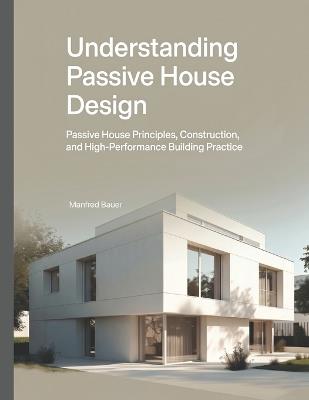 Understanding Passive House Design: Passive House Principles, Construction, and High-Performance Building Practice - Manfred Bauer - cover
