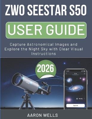 Zwo Seestar S50 User Guide 2026: Capture Astronomical Images and Explore the Night Sky with Clear Visual Instructions - Aaron Wells - cover