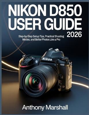 Nikon D850 User Guide 2026: Step-by-Step Setup Tips, Practical Shooting Modes, and Better Photos Like a Pro - Anthony Marshall - cover
