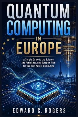 Quantum Computing in Europe: A Simple Guide to the Science, the Paris Labs, and Europe's Plan for the Next Age of Computing - Edward C Rogers - cover
