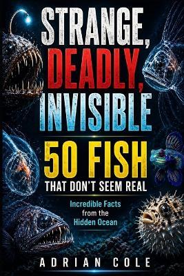 Strange, Deadly, Invisible 50 Fish That Don't Seem Real: Incredible Facts from the Hidden Ocean - Adrian Cole - cover