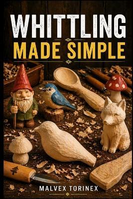 Whittling Made Simple: A Beginner's Step-by-Step Guide to Easy Wood Carving Projects with Easy-to-Follow Patterns, Knife Skills, Wood Selection, and Safe Cutting Techniques - Malvex Torinex - cover