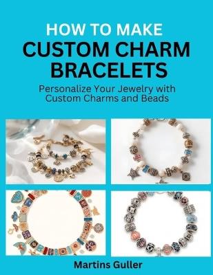 How to make Custom Charm Bracelets: Personalize Your Jewelry with Custom Charms and Beads - Martins Guller - cover