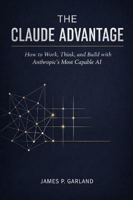 The Claude Advantage: How to Work, Think, and Build with Anthropic's Most Capable AI - James P Garland - cover