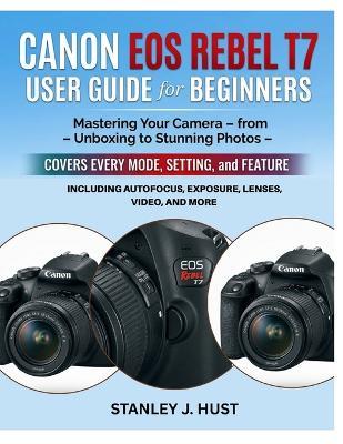 Canon EOS Rebel T7 User Guide for Beginners: Mastering Your Camera - from Unboxing to Stunning Photos - Covers Every Mode, Setting, and Feature Including Autofocus, Exposure, Lenses, Video, and More - Stanley J Hust - cover