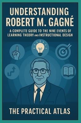 Understanding Robert M. Gagné: A Complete Guide to the Nine Events of Learning Theory and Instructional Design - The Practical Atlas - cover