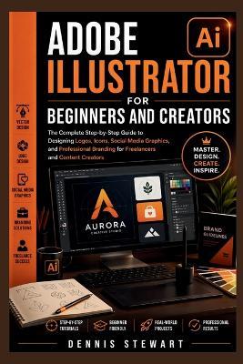 Adobe Illustrator for Beginners and Creators: The Complete Step-by-Step Guide to Designing Logos, Icons, Social Media Graphics, and Professional Branding for Freelancers and Content Creators - Dennis Stewart - cover