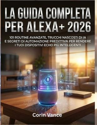 La Guida Completa Per Alexa+ 2026: 101 Routine Avanzate, Trucchi Nascosti Di Ia E Segreti Di Automazione Predittiva Per Rendere I Tuoi Dispositivi Echo Più Intelligenti - Corin Vance - cover
