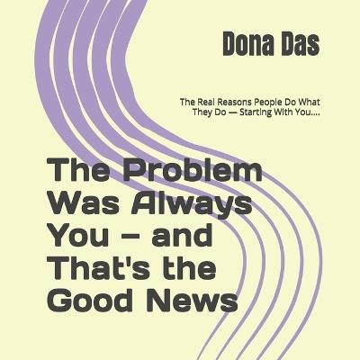 The Problem Was Always You - and That's the Good News: The Real Reasons People Do What They Do - Starting With You.... - Dona Das - cover