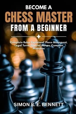 Become A Chess Master From A Beginner: Complete Rules Explained: Piece Movement, Legal Turns, Special Moves, Common Mistakes - Simon R E Bennett - cover