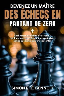 Devenez un maître des échecs en partant de zéro: Explication complète des règles: déplacement des pièces, tours autorisés, coups spéciaux, erreurs courantes - Simon R E Bennett - cover