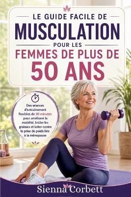 Le Guide Facile de Musculation Pour Les Femmes de Plus de 50 ANS: Des séances flexibles de 30 minutes pour améliorer la mobilité, brûler les graisses et limiter la prise de poids liée à la ménopause - Sienna Corbett - cover