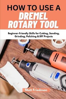 How to Use a Dremel Rotary Tool: Beginner-Friendly Skills for Cutting, Sanding, Grinding, Polishing & DIY Projects - Matt Friedman - cover