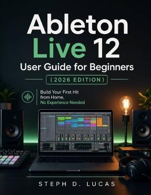 Ableton Live 12 User Guide for Beginners (2026 Edition): Build Your First Hit from Home, No Experience Needed - Steph D Lucas - cover