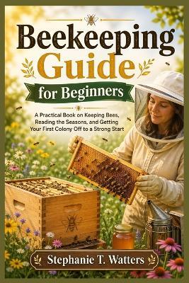 Beekeeping Guide for Beginners: Beekeeping Guide for Beginners A Practical Book on Keeping Bees, Reading the Seasons, and Getting Your First Colony Off to a Strong Start - Stephanie T Watters - cover
