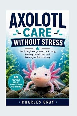 Axolotl Care Without Stress: Simple beginner guide to tank setup, feeding, health care, and keeping axolotls thriving - Charles Gray - cover