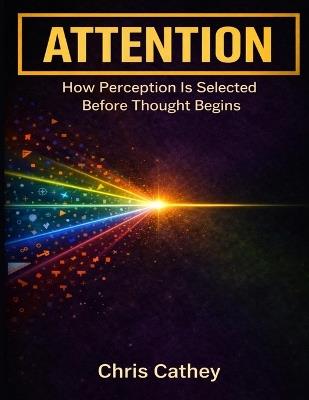 Attention: How Perception Is Selected Before Thought Begins - Chris Cathey - cover