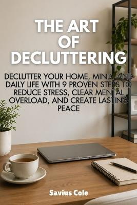 The Art of Decluttering: Declutter Your Home, Mind, and Daily Life with 9 Proven Steps to Reduce Stress, Clear Mental Overload, and Create Lasting Peace - Savius Cole - cover