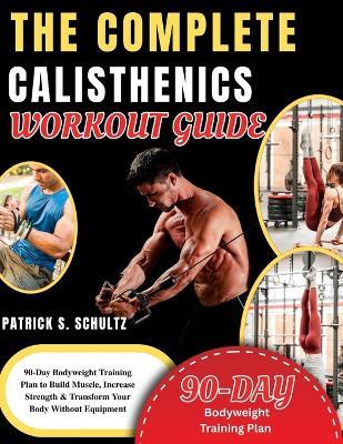 The Complete Calisthenics Workout Guide: 90-Day Bodyweight Training Plan to Build Muscle, Increase Strength & Transform Your Body Without Equipment - Patrick S Schultz - cover