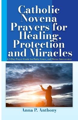 Catholic Novena Prayers for Healing, Protection and Miracles: A 9-Day Prayer Guide for Faith, Grace, and Divine Intercession - Anna P Anthony - cover