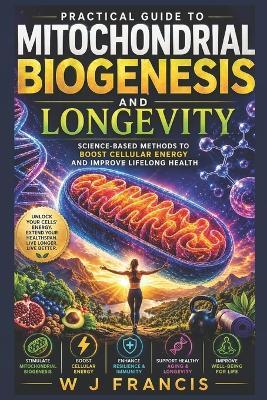 Practical Guide to Mitochondrial Biogenesis and Longevity: Science-Based Methods to Boost Cellular Energy and Improve Lifelong Health - W J Francis - cover