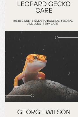 Leopard Gecko Care: The Beginner's Guide to Feeding, Housing, and Long-Term Care - George Wilson - cover