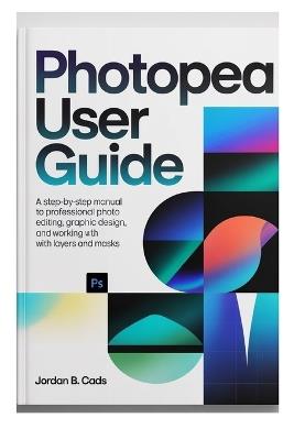 Photopea User Guide: A Step-by-Step manual to Professional Photo Editing, Graphic Design, and Working with Layers and Masks - Jordan B Cads - cover