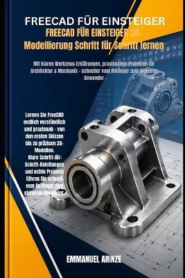 FREECAD FÜR EINSTEIGER 3D-Modellierung Schritt für Schritt lernen: Mit klaren Werkzeug-Erklärungen, praxisnahen Projekten für Architektur & Mechanik - schneller vom Anfänger zum sicheren Anwender - Emmanuel Arinze - cover