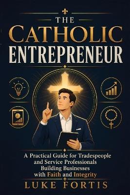 The Catholic Entrepreneur: A Practical Guide for Tradespeople and Service Professionals Building Businesses with Faith and Integrity - Luke Fortis - cover