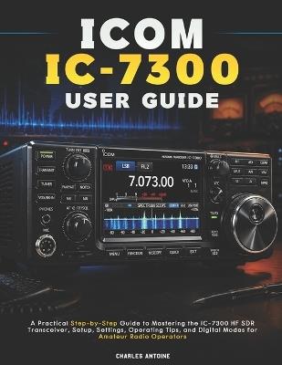 ICOM IC-7300 User Guide: A Practical Step-by-Step Guide to Mastering the IC-7300 HF SDR Transceiver, Setup, Settings, Operating Tips, and Digital Modes for Amateur Radio Operators - Charles Antoine - cover