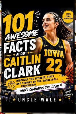 101 Awesome Facts About Caitlin Clark: Discover the Secrets, Stats, and Stories of the Basketball Phenomenon Who's Changing the Game! - Uncle Wale - cover