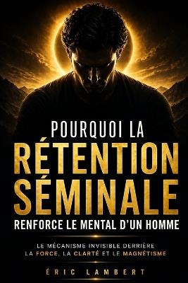 Pourquoi la rétention séminale renforce le mental d'un homme: Le mécanisme invisible derrière la force, la clarté et le magnétisme - Eric Lambert - cover