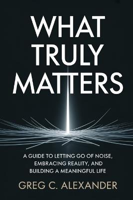 What Truly Matters: A Guide to Letting Go of Noise, Embracing Reality, and Building a Meaningful Life - Greg C Alexander - cover