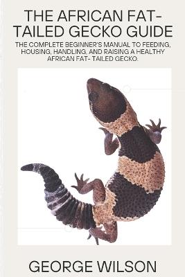 The African Fat-Tailed Gecko Guide: The complete beginner's manual to feeding, housing, handling and raising a healthy african fat- tailed gecko - George Wilson - cover