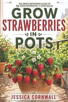 Grow Strawberries in Pots: The Simple Beginner's Guide to Growing Big, Sweet Strawberries in Small Spaces - Jessica Cornwall - cover